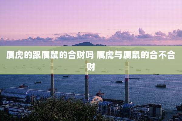 属虎的跟属鼠的合财吗 属虎与属鼠的合不合财