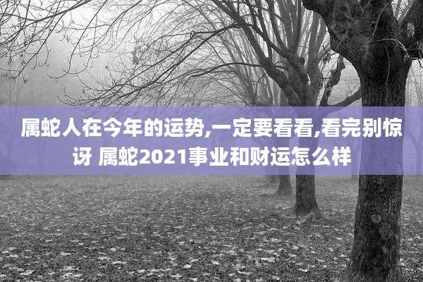 属蛇人在今年的运势,一定要看看,看完别惊讶 属蛇2021事业和财运怎么样