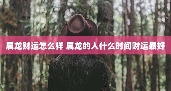 属龙财运怎么样 属龙的人什么时间财运最好