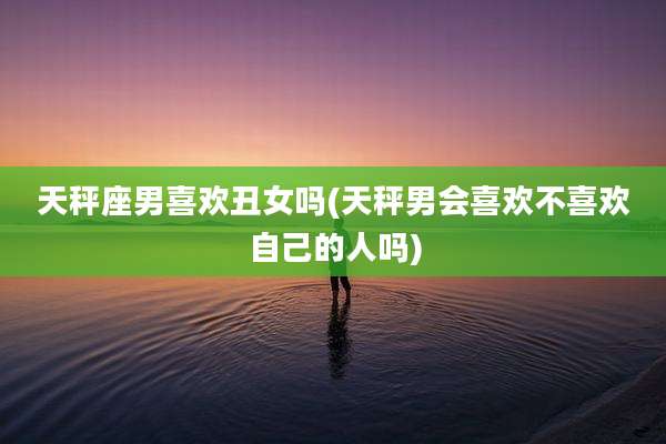 天秤座男喜欢丑女吗(天秤男会喜欢不喜欢自己的人吗)