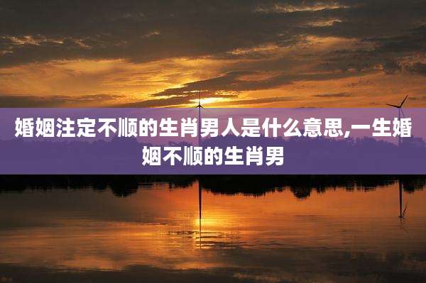 婚姻注定不顺的生肖男人是什么意思,一生婚姻不顺的生肖男