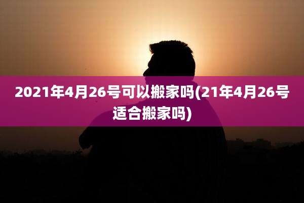 2021年4月26号可以搬家吗(21年4月26号适合搬家吗)
