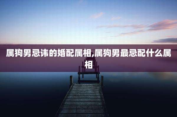 属狗男忌讳的婚配属相,属狗男最忌配什么属相