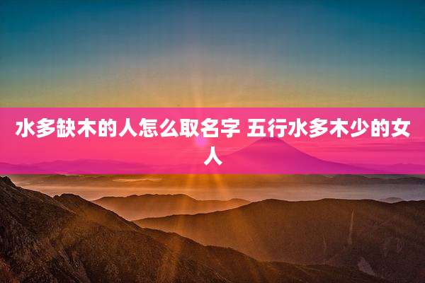水多缺木的人怎么取名字 五行水多木少的女人