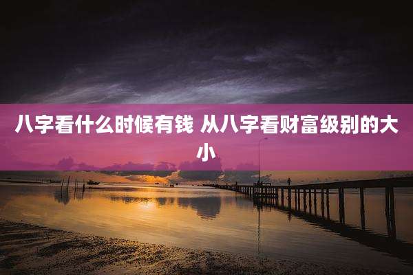 八字看什么时候有钱 从八字看财富级别的大小