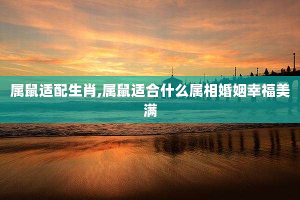 属鼠适配生肖,属鼠适合什么属相婚姻幸福美满