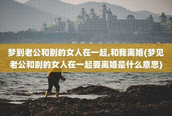 梦到老公和别的女人在一起,和我离婚(梦见老公和别的女人在一起要离婚是什么意思)