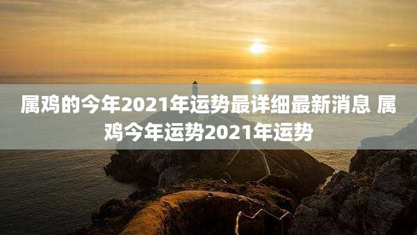 属鸡的今年2021年运势最详细最新消息 属鸡今年运势2021年运势