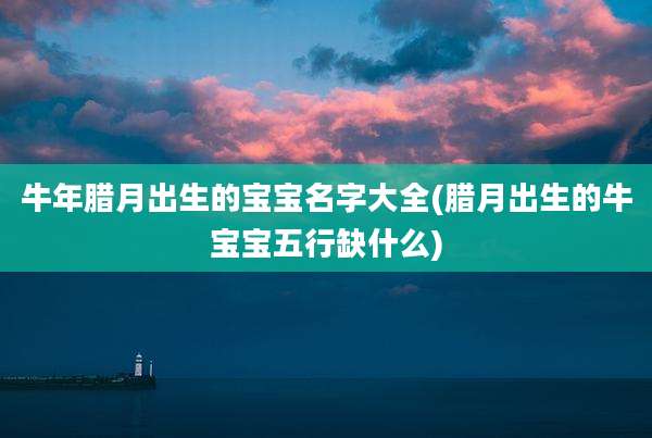 牛年腊月出生的宝宝名字大全(腊月出生的牛宝宝五行缺什么)