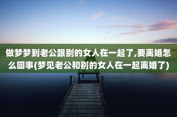 做梦梦到老公跟别的女人在一起了,要离婚怎么回事(梦见老公和别的女人在一起离婚了)