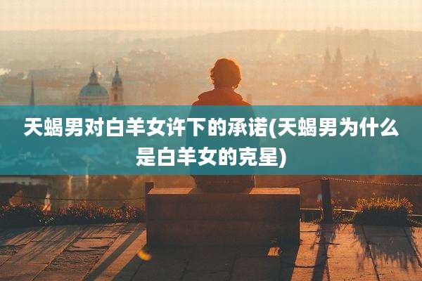 天蝎男对白羊女许下的承诺(天蝎男为什么是白羊女的克星)