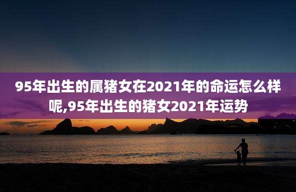 95年出生的属猪女在2021年的命运怎么样呢,95年出生的猪女2021年运势