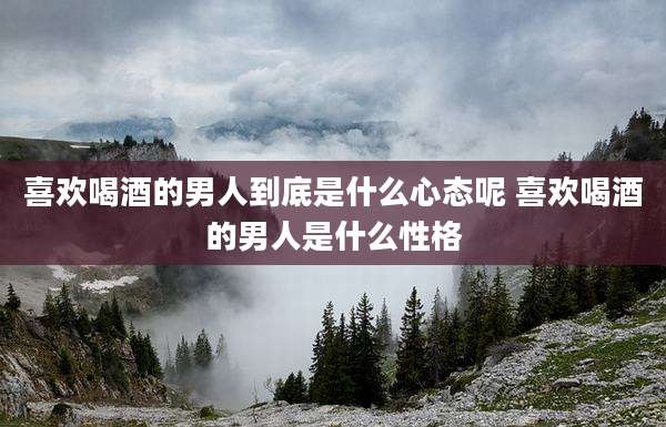 喜欢喝酒的男人到底是什么心态呢 喜欢喝酒的男人是什么性格