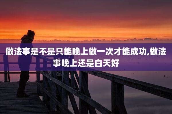 做法事是不是只能晚上做一次才能成功,做法事晚上还是白天好