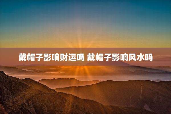 戴帽子影响财运吗 戴帽子影响风水吗