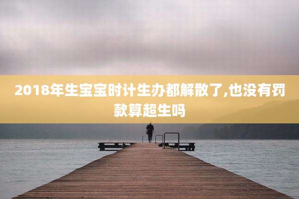 2018年生宝宝时计生办都解散了,也没有罚款算超生吗