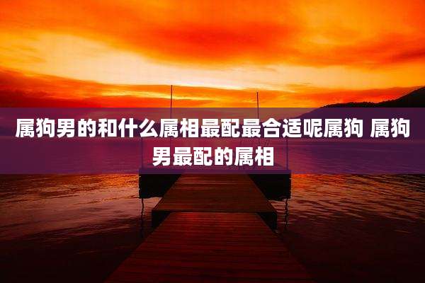 属狗男的和什么属相最配最合适呢属狗 属狗男最配的属相
