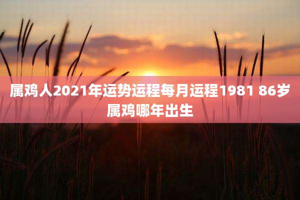 属鸡人2021年运势运程每月运程1981 86岁属鸡哪年出生