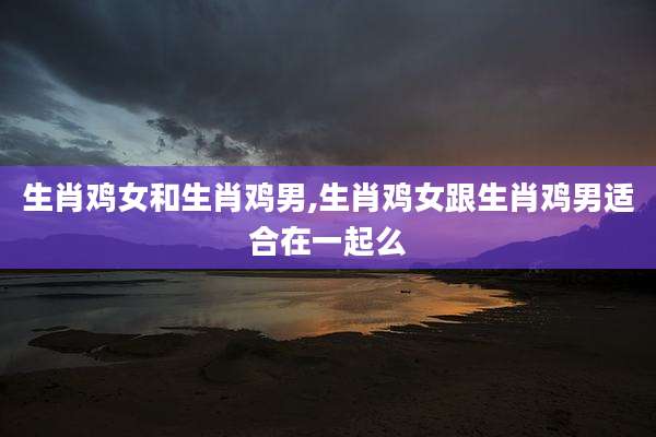 生肖鸡女和生肖鸡男,生肖鸡女跟生肖鸡男适合在一起么