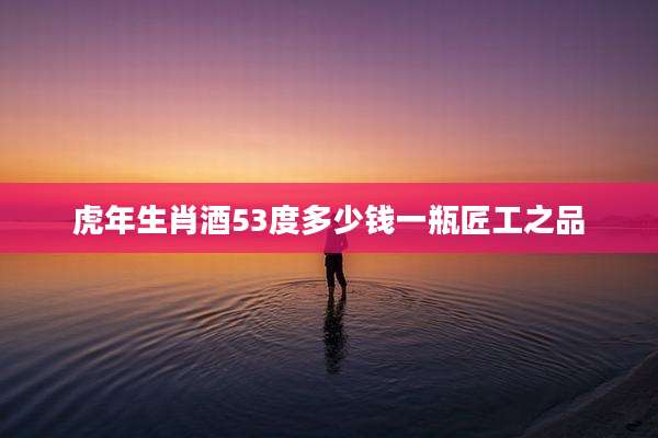 虎年生肖酒53度多少钱一瓶匠工之品