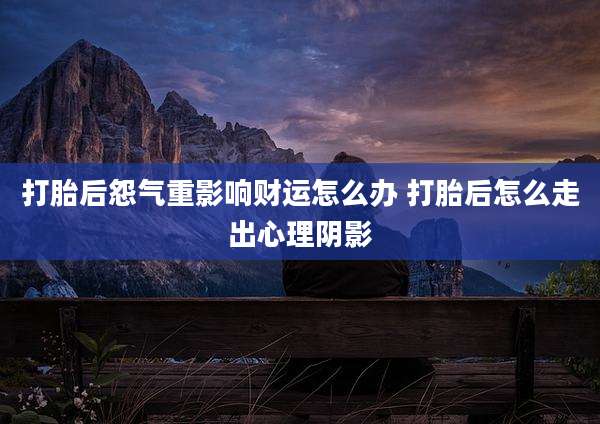 打胎后怨气重影响财运怎么办 打胎后怎么走出心理阴影