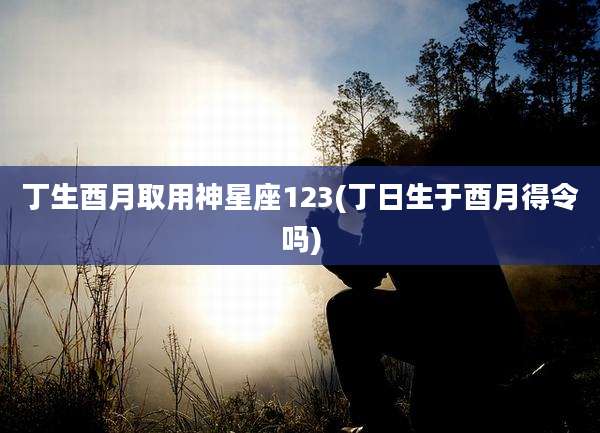 丁生酉月取用神星座123(丁日生于酉月得令吗)