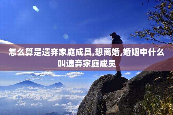 怎么算是遗弃家庭成员,想离婚,婚姻中什么叫遗弃家庭成员