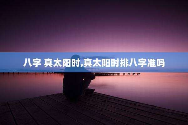 八字 真太阳时,真太阳时排八字准吗