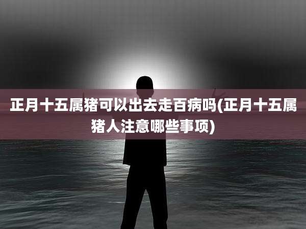 正月十五属猪可以出去走百病吗(正月十五属猪人注意哪些事项)