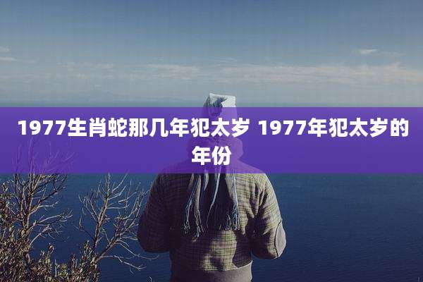 1977生肖蛇那几年犯太岁 1977年犯太岁的年份