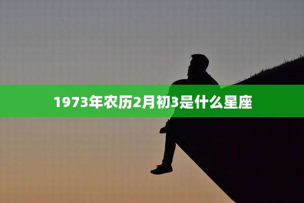 1973年农历2月初3是什么星座