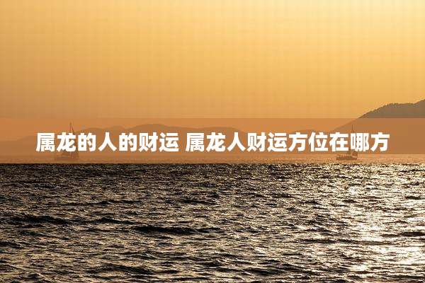 属龙的人的财运 属龙人财运方位在哪方