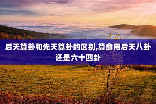 后天算卦和先天算卦的区别,算命用后天八卦还是六十四卦