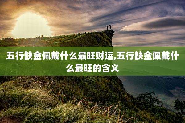 五行缺金佩戴什么最旺财运,五行缺金佩戴什么最旺的含义