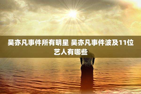 吴亦凡事件所有明星 吴亦凡事件波及11位艺人有哪些