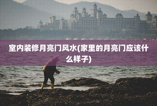 室内装修月亮门风水(家里的月亮门应该什么样子)