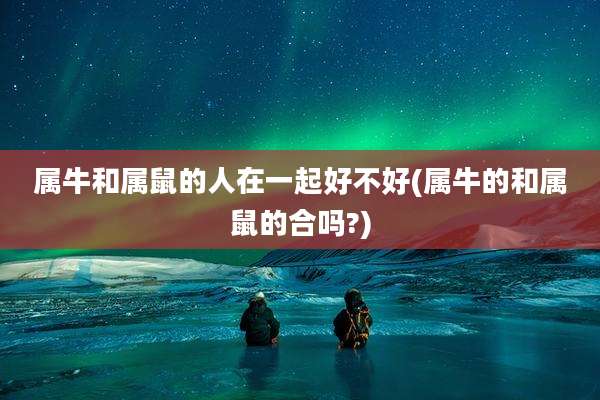 属牛和属鼠的人在一起好不好(属牛的和属鼠的合吗?)