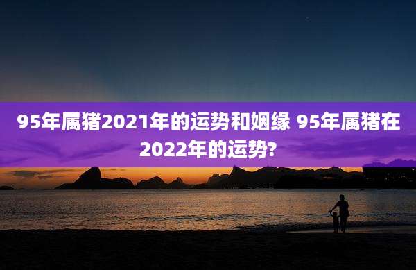95年属猪2021年的运势和姻缘 95年属猪在2022年的运势?