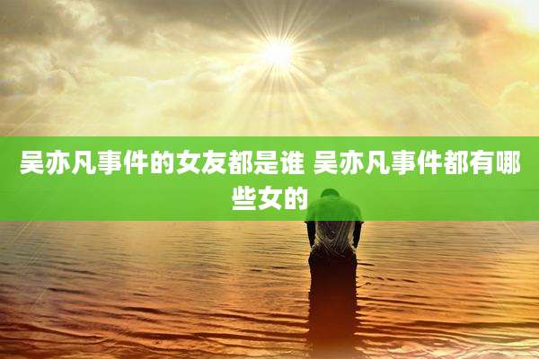 吴亦凡事件的女友都是谁 吴亦凡事件都有哪些女的