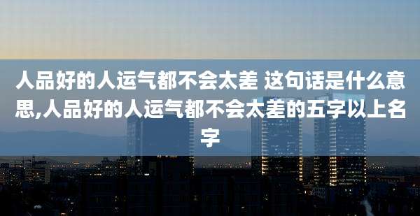 人品好的人运气都不会太差 这句话是什么意思,人品好的人运气都不会太差的五字以上名字