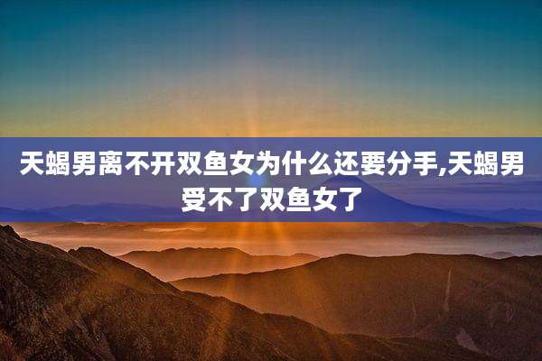 天蝎男离不开双鱼女为什么还要分手,天蝎男受不了双鱼女了