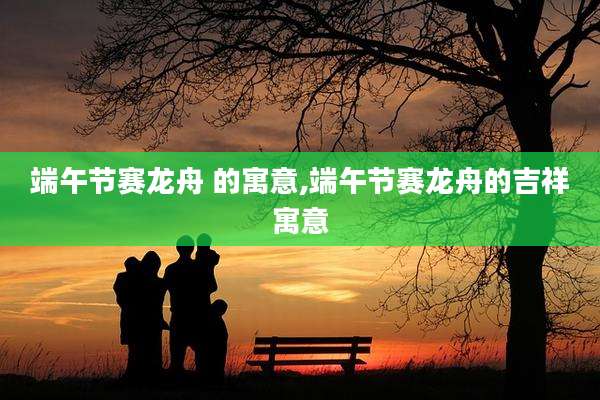 端午节赛龙舟 的寓意,端午节赛龙舟的吉祥寓意