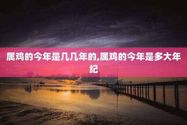 属鸡的今年是几几年的,属鸡的今年是多大年纪