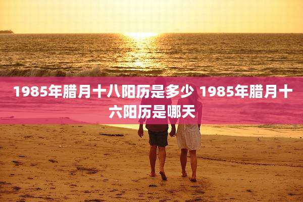 1985年腊月十八阳历是多少 1985年腊月十六阳历是哪天