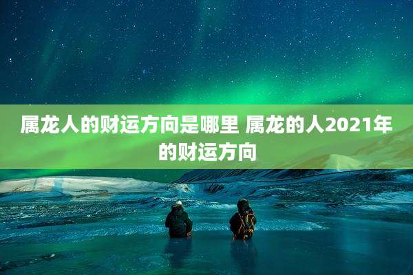 属龙人的财运方向是哪里 属龙的人2021年的财运方向