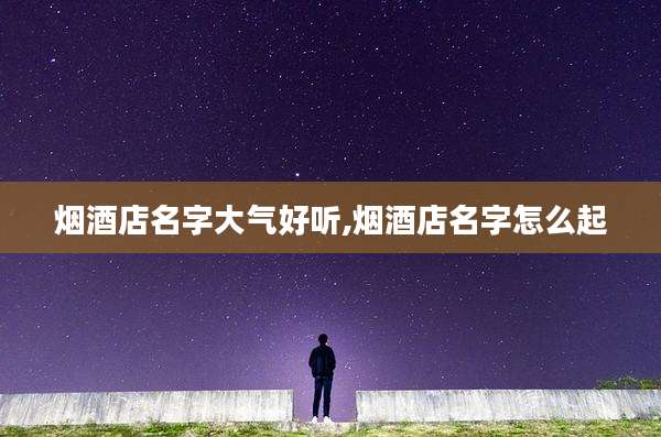 烟酒店名字大气好听,烟酒店名字怎么起