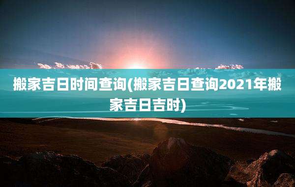 搬家吉日时间查询(搬家吉日查询2021年搬家吉日吉时)