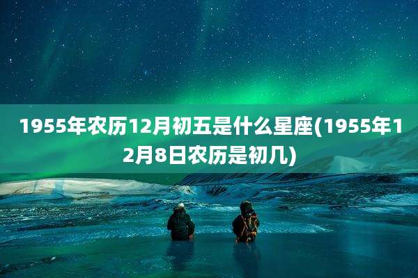 1955年农历12月初五是什么星座(1955年12月8日农历是初几)