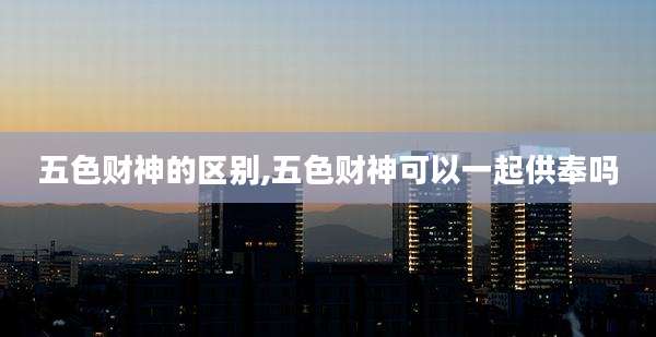 五色财神的区别,五色财神可以一起供奉吗
