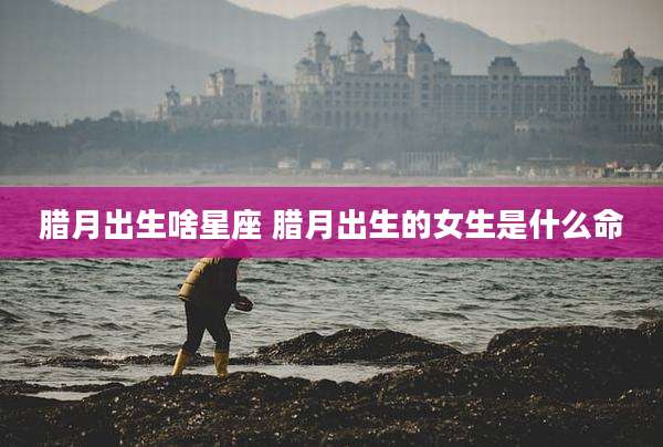 腊月出生啥星座 腊月出生的女生是什么命